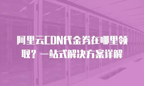 阿里云CDN代金券在哪里领取？一站式解决方案详解