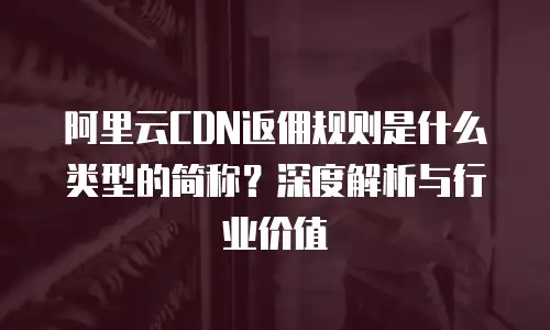 阿里云CDN返佣规则是什么类型的简称？深度解析与行业价值