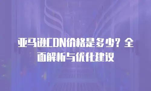 亚马逊CDN价格是多少？全面解析与优化建议
