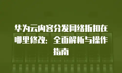 华为云内容分发网络折扣在哪里修改：全面解析与操作指南
