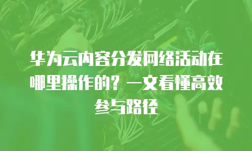 华为云内容分发网络活动在哪里操作的？一文看懂高效参与路径