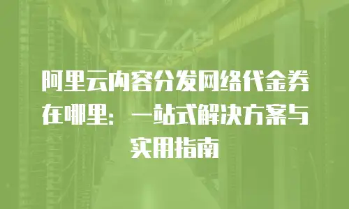 阿里云内容分发网络代金券在哪里：一站式解决方案与实用指南