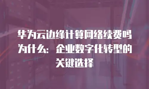华为云边缘计算网络续费吗为什么：企业数字化转型的关键选择