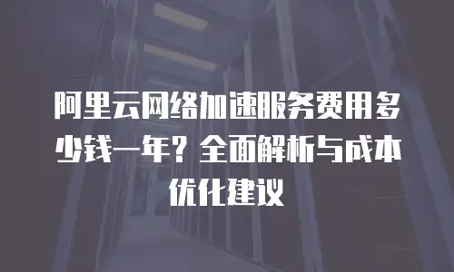 阿里云网络加速服务费用多少钱一年？全面解析与成本优化建议