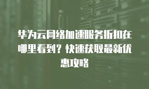 华为云网络加速服务折扣在哪里看到？快速获取最新优惠攻略
