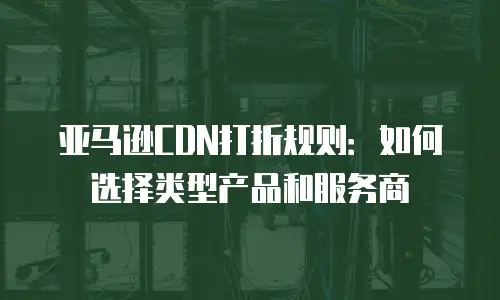 亚马逊CDN打折规则：如何选择类型产品和服务商