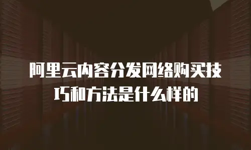 阿里云内容分发网络购买技巧和方法是什么样的