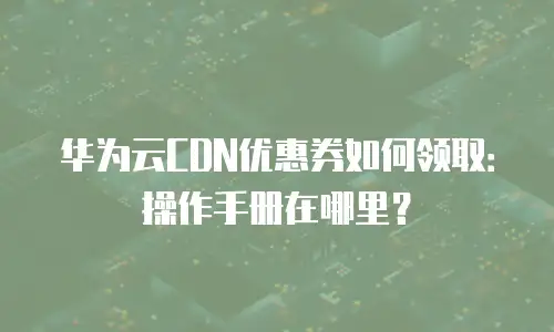 华为云CDN优惠券如何领取：操作手册在哪里？