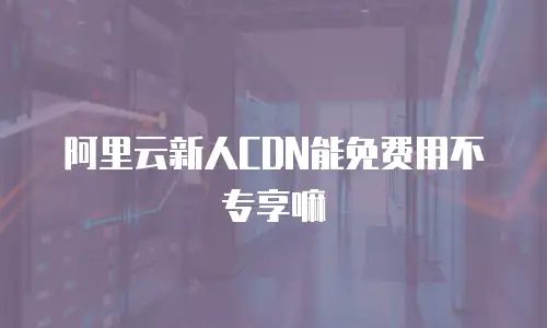 阿里云新人CDN能免费用不专享嘛