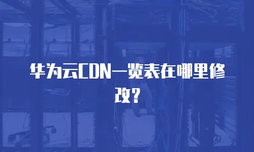 华为云CDN一览表在哪里修改？