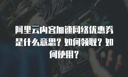 阿里云内容加速网络优惠券是什么意思？如何领取？如何使用？