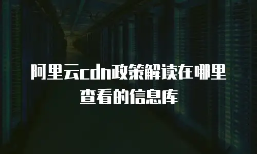 阿里云cdn政策解读在哪里查看的信息库