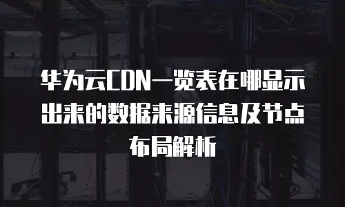 华为云CDN一览表在哪显示出来的数据来源信息及节点布局解析