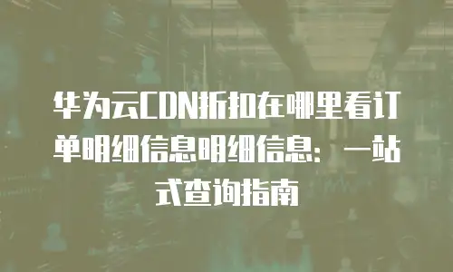 华为云CDN折扣在哪里看订单明细信息明细信息：一站式查询指南