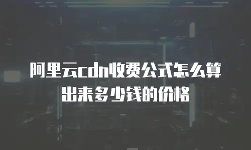 阿里云cdn收费公式怎么算出来多少钱的价格