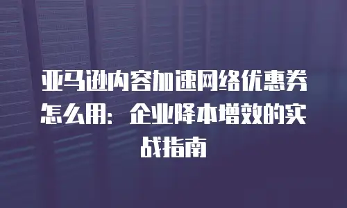 亚马逊内容加速网络优惠券怎么用：企业降本增效的实战指南