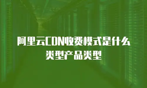 阿里云CDN收费模式是什么类型产品类型