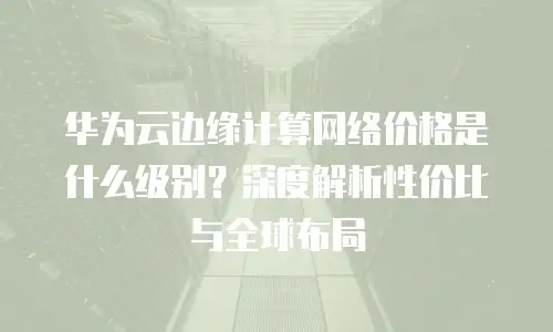 华为云边缘计算网络价格是什么级别？深度解析性价比与全球布局