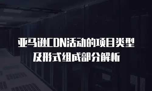 亚马逊CDN活动的项目类型及形式组成部分解析