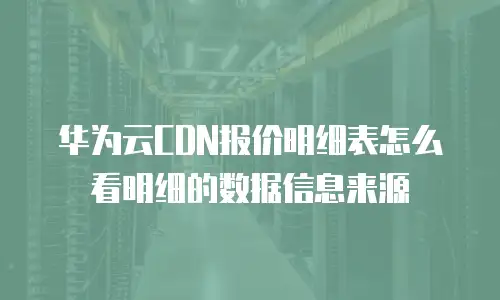 华为云CDN报价明细表怎么看明细的数据信息来源