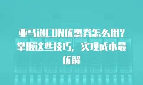 亚马逊CDN优惠券怎么用？掌握这些技巧，实现成本最优解