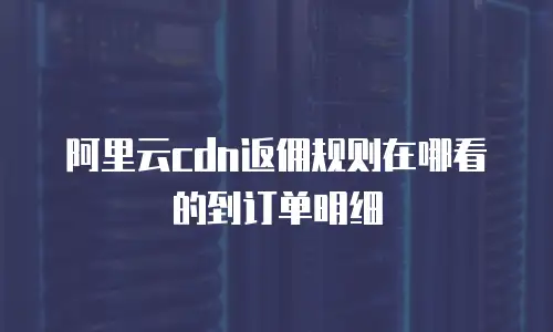 阿里云cdn返佣规则在哪看的到订单明细