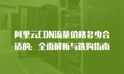 阿里云CDN流量价格多少合适的：全面解析与选购指南