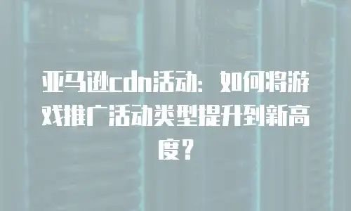 亚马逊cdn活动：如何将游戏推广活动类型提升到新高度？