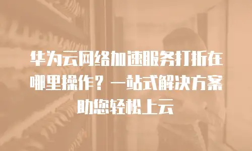 华为云网络加速服务打折在哪里操作？一站式解决方案助您轻松上云
