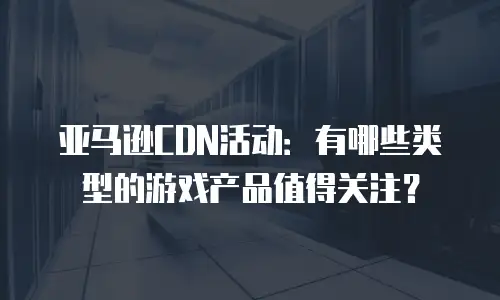 亚马逊CDN活动：有哪些类型的游戏产品值得关注？