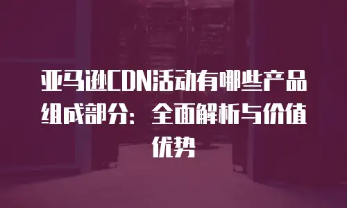亚马逊CDN活动有哪些产品组成部分：全面解析与价值优势