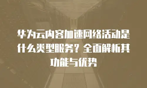 华为云内容加速网络活动是什么类型服务？全面解析其功能与优势