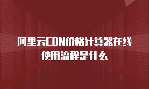 阿里云CDN价格计算器在线使用流程是什么