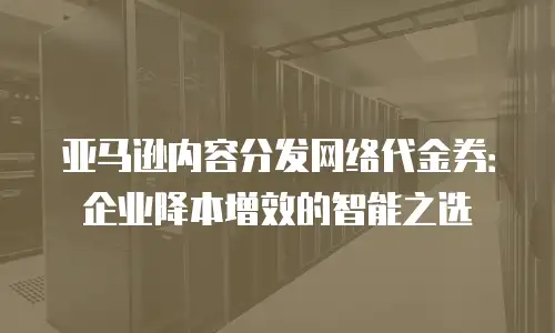 亚马逊内容分发网络代金券：企业降本增效的智能之选