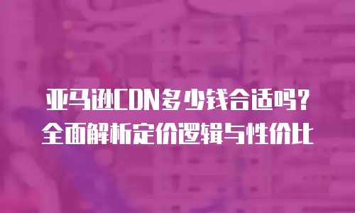 亚马逊CDN多少钱合适吗？全面解析定价逻辑与性价比