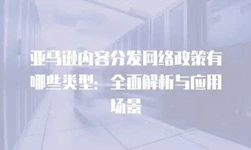 亚马逊内容分发网络政策有哪些类型：全面解析与应用场景