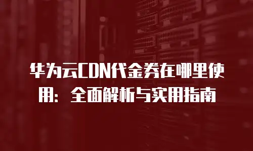 华为云CDN代金券在哪里使用：全面解析与实用指南