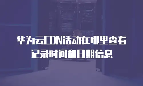 华为云CDN活动在哪里查看记录时间和日期信息