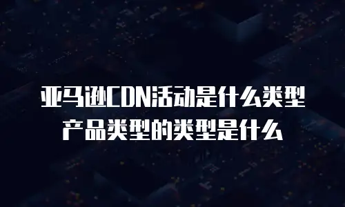 亚马逊CDN活动是什么类型产品类型的类型是什么