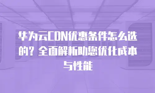 华为云CDN优惠条件怎么选的？全面解析助您优化成本与性能