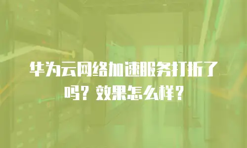 华为云网络加速服务打折了吗？效果怎么样？