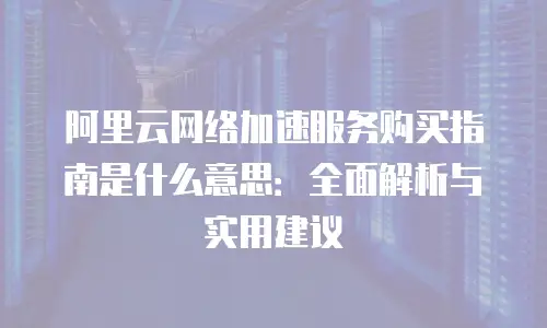 阿里云网络加速服务购买指南是什么意思：全面解析与实用建议