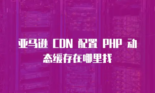 亚马逊 CDN 配置 PHP 动态缓存在哪里找