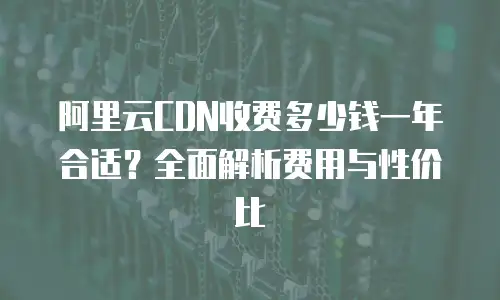 阿里云CDN收费多少钱一年合适？全面解析费用与性价比