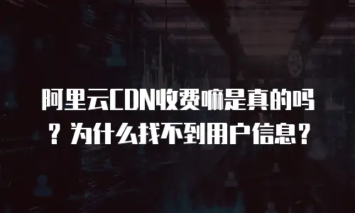 阿里云CDN收费嘛是真的吗？为什么找不到用户信息？