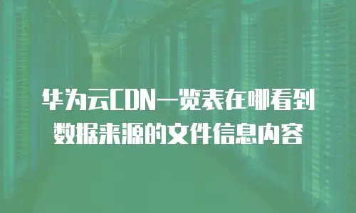 华为云CDN一览表在哪看到数据来源的文件信息内容