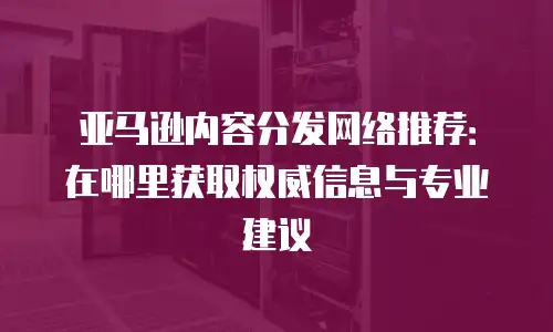 亚马逊内容分发网络推荐：在哪里获取权威信息与专业建议