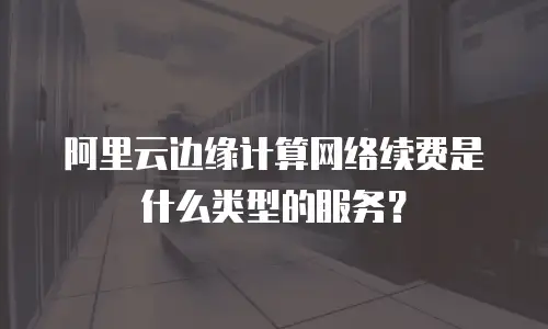 阿里云边缘计算网络续费是什么类型的服务？