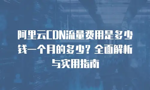 阿里云CDN流量费用是多少钱一个月的多少？全面解析与实用指南