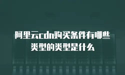 阿里云cdn购买条件有哪些类型的类型是什么